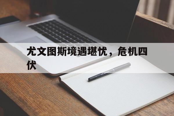 尤文图斯境遇堪忧，危机四伏的简单介绍
